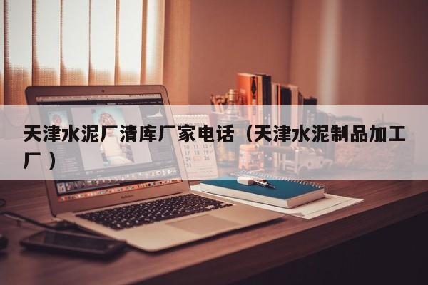 天津水泥廠清庫廠家電話（天津水泥制品加工廠 ）