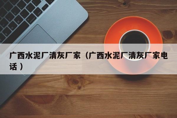廣西水泥廠清灰廠家（廣西水泥廠清灰廠家電話 ）